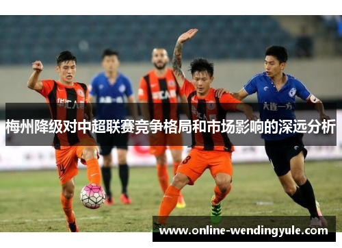 梅州降级对中超联赛竞争格局和市场影响的深远分析