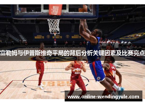 富勒姆与伊普斯维奇平局的背后分析关键因素及比赛亮点 富勒姆与伊普斯维奇平局的背后分析关键因素及比赛亮点