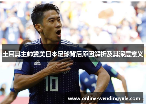 土耳其主帅赞美日本足球背后原因解析及其深层意义