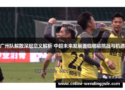 广州队解散深层意义解析 中超未来发展面临哪些挑战与机遇 广州队解散深层意义解析 中超未来发展面临哪些挑战与机遇
