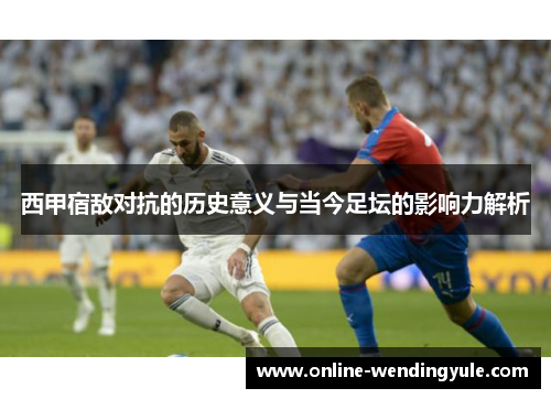 西甲宿敌对抗的历史意义与当今足坛的影响力解析 西甲宿敌对抗的历史意义与当今足坛的影响力解析