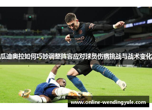 瓜迪奥拉如何巧妙调整阵容应对球员伤病挑战与战术变化