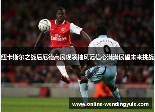 纽卡斯尔之战后厄德高展现领袖风范信心满满展望未来挑战 纽卡斯尔之战后厄德高展现领袖风范信心满满展望未来挑战
