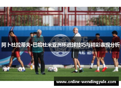 阿卜杜拉蒂夫·巴哈杜米亚洲杯进球技巧与精彩表现分析