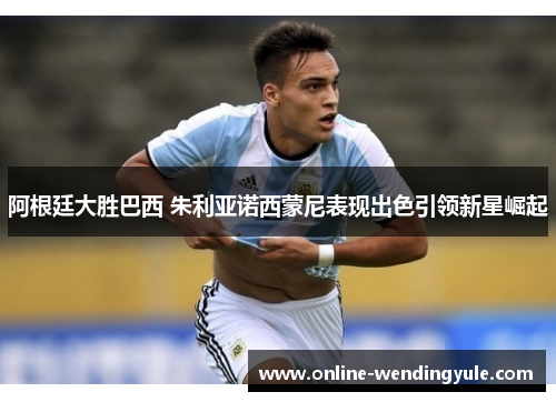 阿根廷大胜巴西 朱利亚诺西蒙尼表现出色引领新星崛起 阿根廷大胜巴西 朱利亚诺西蒙尼表现出色引领新星崛起