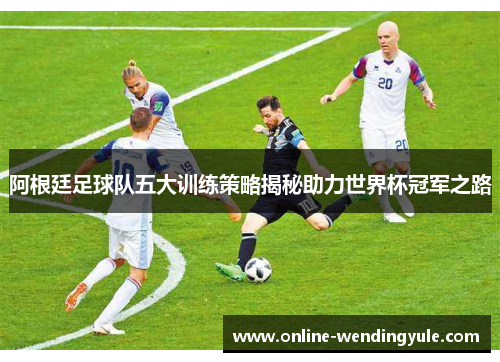 阿根廷足球队五大训练策略揭秘助力世界杯冠军之路 阿根廷足球队五大训练策略揭秘助力世界杯冠军之路