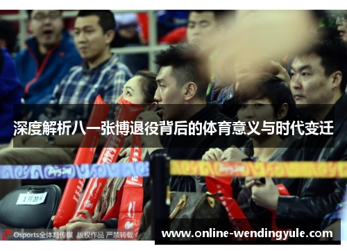 深度解析八一张博退役背后的体育意义与时代变迁 深度解析八一张博退役背后的体育意义与时代变迁