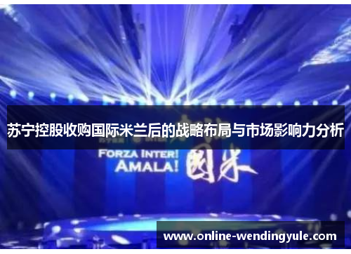 苏宁控股收购国际米兰后的战略布局与市场影响力分析 苏宁控股收购国际米兰后的战略布局与市场影响力分析