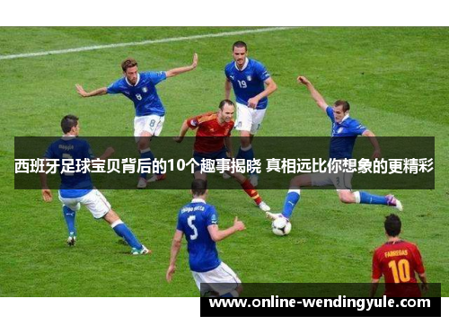 西班牙足球宝贝背后的10个趣事揭晓 真相远比你想象的更精彩 西班牙足球宝贝背后的10个趣事揭晓 真相远比你想象的更精彩