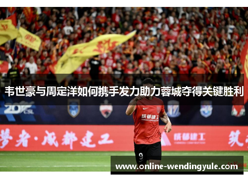 韦世豪与周定洋如何携手发力助力蓉城夺得关键胜利
