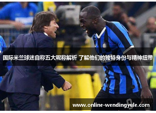 国际米兰球迷自称五大昵称解析 了解他们的独特身份与精神纽带