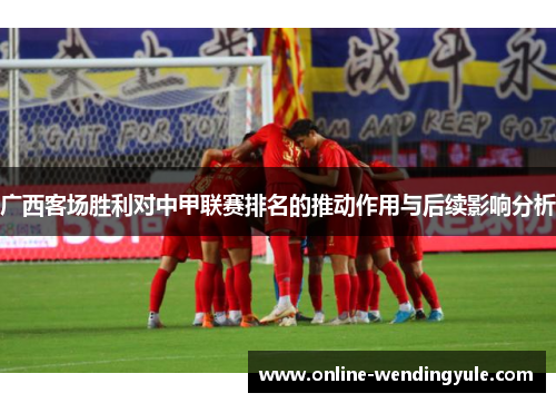 广西客场胜利对中甲联赛排名的推动作用与后续影响分析