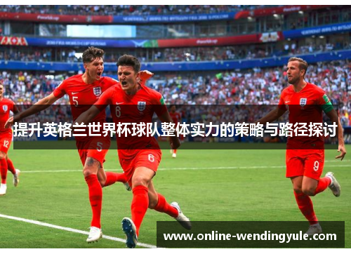 提升英格兰世界杯球队整体实力的策略与路径探讨