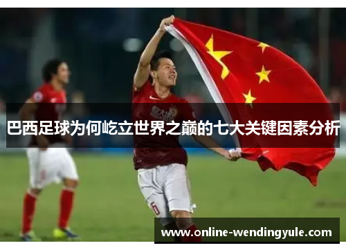 巴西足球为何屹立世界之巅的七大关键因素分析 巴西足球为何屹立世界之巅的七大关键因素分析