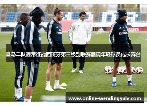 皇马二队通常征战西班牙第三级别联赛展现年轻球员成长舞台