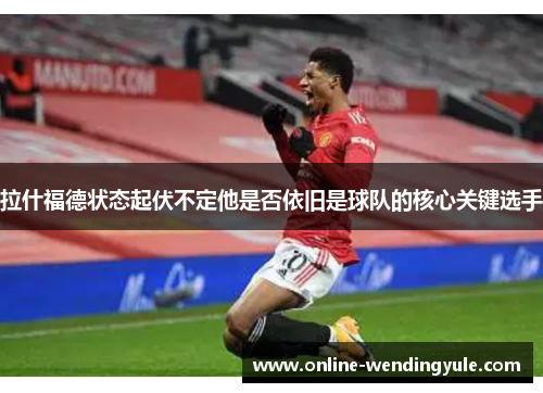 拉什福德状态起伏不定他是否依旧是球队的核心关键选手