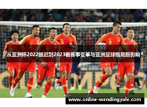 从亚洲杯2022推迟到2023看赛事变革与亚洲足球格局新影响