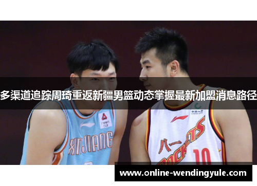 多渠道追踪周琦重返新疆男篮动态掌握最新加盟消息路径