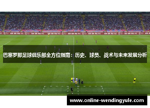 巴塞罗那足球俱乐部全方位指南：历史、球员、战术与未来发展分析