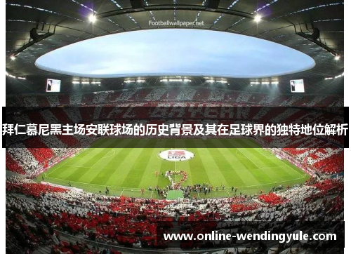 拜仁慕尼黑主场安联球场的历史背景及其在足球界的独特地位解析