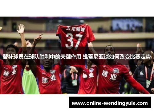 替补球员在球队胜利中的关键作用 维蒂尼亚谈如何改变比赛走势