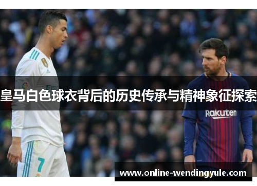 皇马白色球衣背后的历史传承与精神象征探索 皇马白色球衣背后的历史传承与精神象征探索