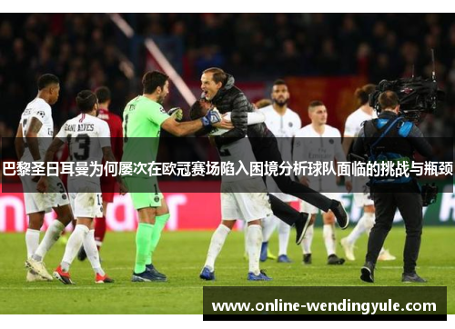 巴黎圣日耳曼为何屡次在欧冠赛场陷入困境分析球队面临的挑战与瓶颈 巴黎圣日耳曼为何屡次在欧冠赛场陷入困境分析球队面临的挑战与瓶颈